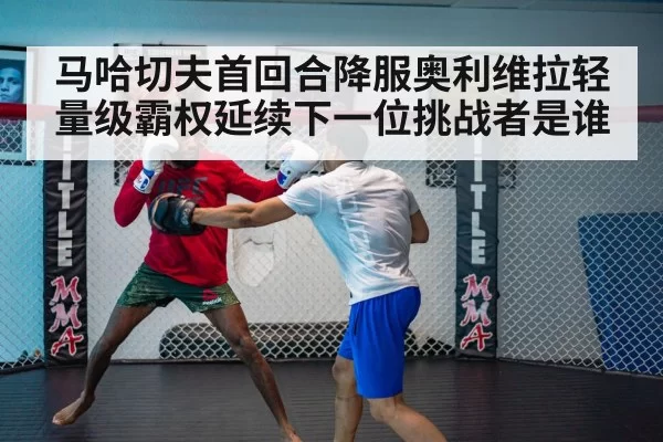 马哈切夫首回合降服奥利维拉轻量级霸权延续下一位挑战者是谁