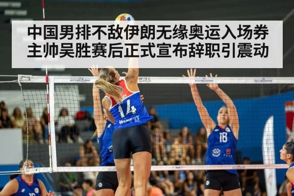 中国男排不敌伊朗无缘奥运入场券 主帅吴胜赛后正式宣布辞职引震动