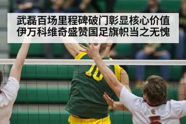 武磊百场里程碑破门彰显核心价值 伊万科维奇盛赞国足旗帜当之无愧